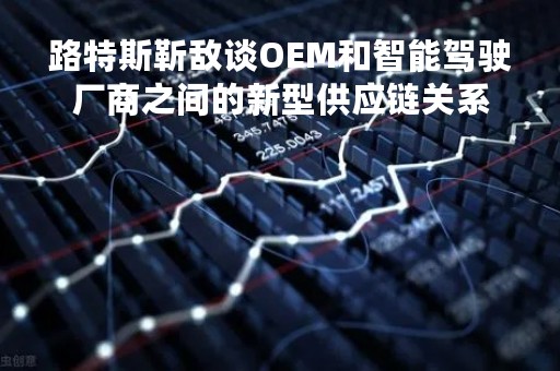 路特斯靳敌谈OEM和智能驾驶厂商之间的新型供应链关系