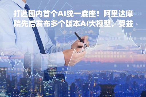 打造国内首个AI统一底座！阿里达摩院先后发布多个版本AI大模型，受益上市公司梳理