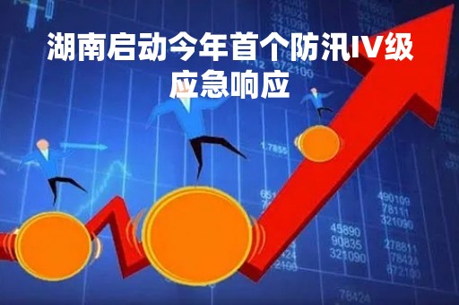 湖南启动今年首个防汛IV级应急响应