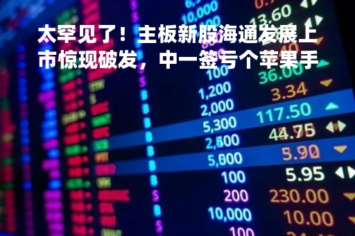 太罕见了！主板新股海通发展上市惊现破发，中一签亏个苹果手机！