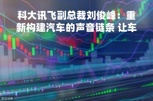 科大讯飞副总裁刘俊峰：重新构建汽车的声音链条 让车像人一样能听会说