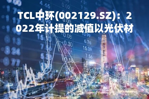 TCL中环(002129.SZ)：2022年计提的减值以光伏材料为主(多晶硅、硅棒和硅片)