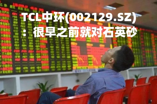 TCL中环(002129.SZ)：很早之前就对石英砂的情况进行了预判和安排