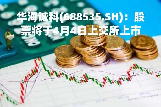 华海诚科(688535.SH)：股票将于4月4日上交所上市