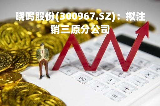 晓鸣股份(300967.SZ)：拟注销三原分公司