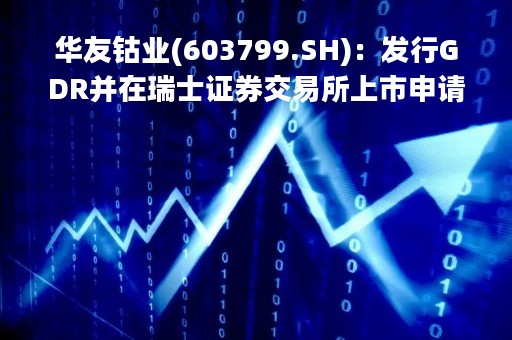 华友钴业(603799.SH)：发行GDR并在瑞士证券交易所上市申请事宜获中证监批复