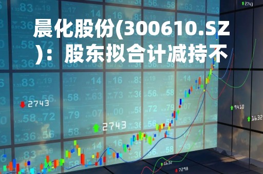 晨化股份(300610.SZ)：股东拟合计减持不超425.08万股