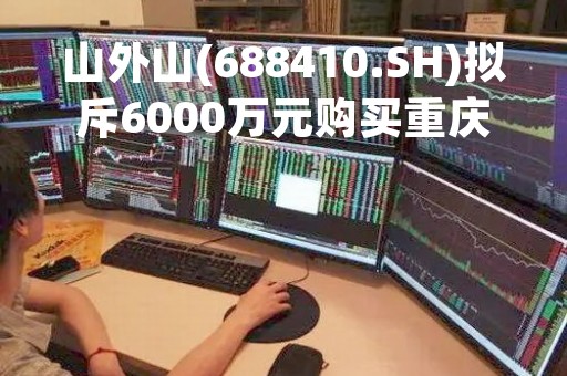 山外山(688410.SH)拟斥6000万元购买重庆一土地使用权
