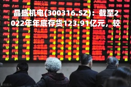 晶盛机电(300316.SZ)：截至2022年年底存货123.91亿元，较期初增长104.78%