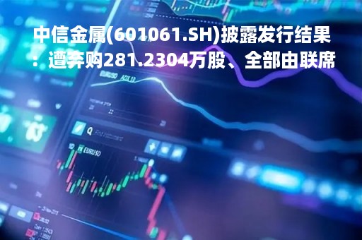 中信金属(601061.SH)披露发行结果：遭弃购281.2304万股、全部由联席主承销商包销