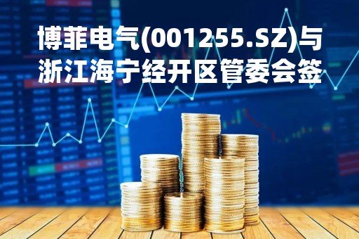 博菲电气(001255.SZ)与浙江海宁经开区管委会签署投资协议