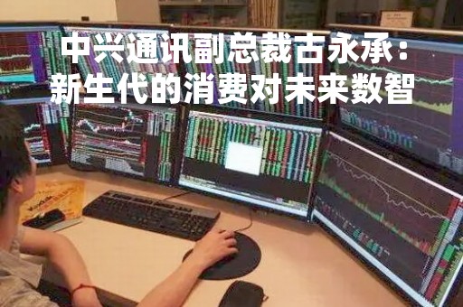 中兴通讯副总裁古永承：新生代的消费对未来数智汽车提出了极致的体验、安全要求