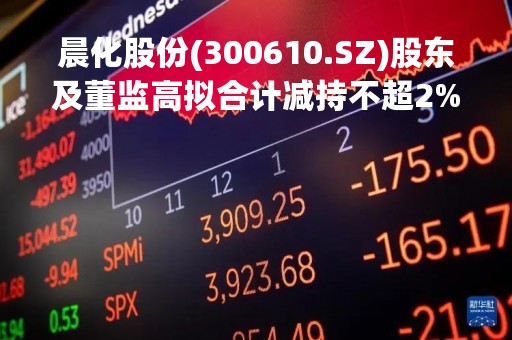 晨化股份(300610.SZ)股东及董监高拟合计减持不超2%股份