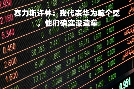 赛力斯许林：我代表华为喊个冤，他们确实没造车