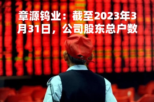 章源钨业：截至2023年3月31日，公司股东总户数为54,733户