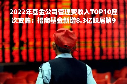 2022年基金公司管理费收入TOP10座次变阵：招商基金新增8.3亿跃居第9位 兴证全球基金减少9.78亿退后6名