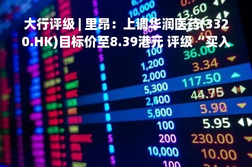 大行评级 | 里昂：上调华润医药(3320.HK)目标价至8.39港元 评级“买入”