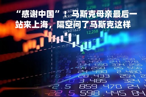“感谢中国”！马斯克母亲最后一站来上海，隔空问了马斯克这样一个问题……