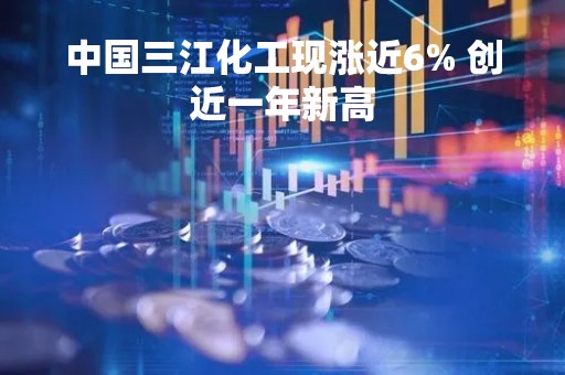 中国三江化工现涨近6% 创近一年新高