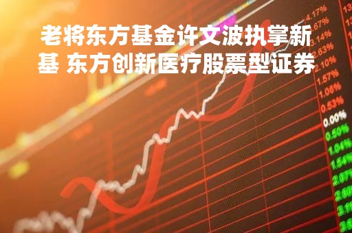老将东方基金许文波执掌新基 东方创新医疗股票型证券投资基金重磅来袭