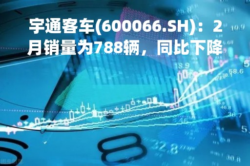 宇通客车(600066.SH)：2月销量为788辆，同比下降6.19%