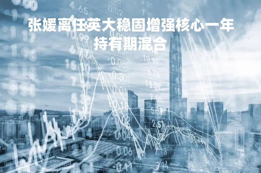 张媛离任英大稳固增强核心一年持有期混合