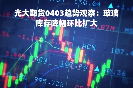 光大期货0403趋势观察：玻璃库存降幅环比扩大