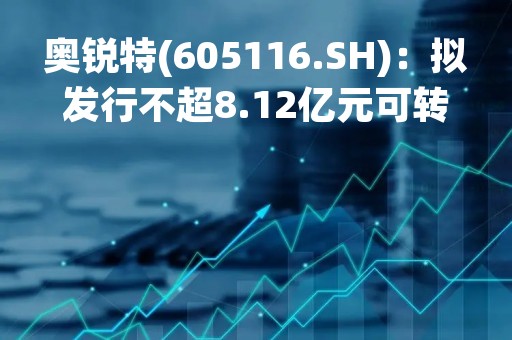 奥锐特(605116.SH)：拟发行不超8.12亿元可转债、用于308吨特色原料药及2亿片抗肿瘤制剂项目(一期)等等
