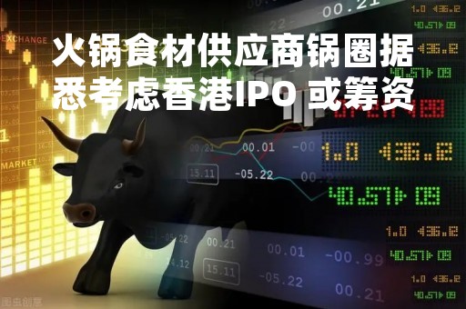 火锅食材供应商锅圈据悉考虑香港IPO 或筹资3亿至5亿美元