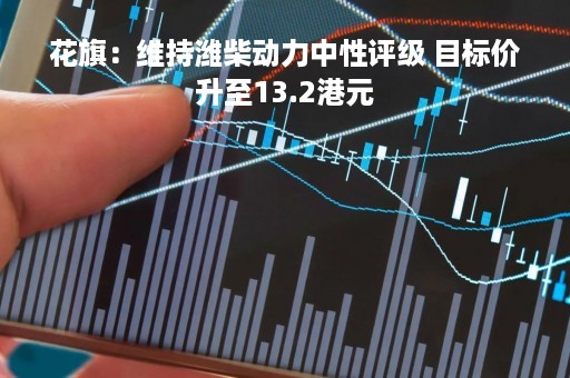 花旗：维持潍柴动力中性评级 目标价升至13.2港元