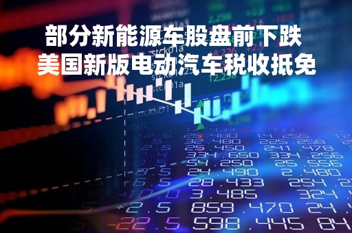 部分新能源车股盘前下跌 美国新版电动汽车税收抵免规则出炉 更少车型符合优惠