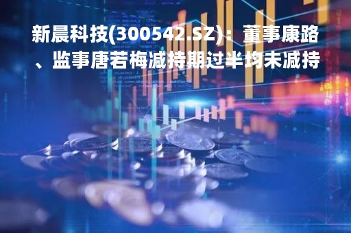 新晨科技(300542.SZ)：董事康路、监事唐若梅减持期过半均未减持