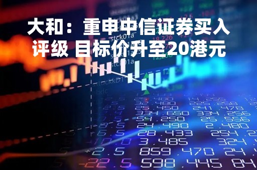 大和：重申中信证券买入评级 目标价升至20港元