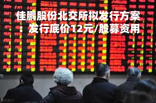 佳鹏股份北交所拟发行方案：发行底价12元/股募资用于智能包装装备生产基地