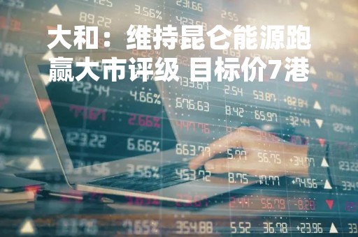大和：维持昆仑能源跑赢大市评级 目标价7港元