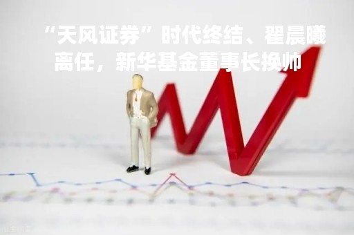 “天风证券”时代终结、翟晨曦离任，新华基金董事长换帅