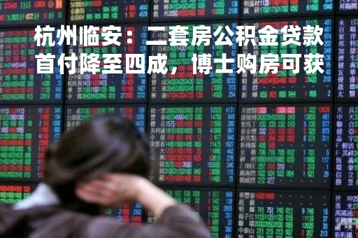 杭州临安：二套房公积金贷款首付降至四成，博士购房可获30万元补贴