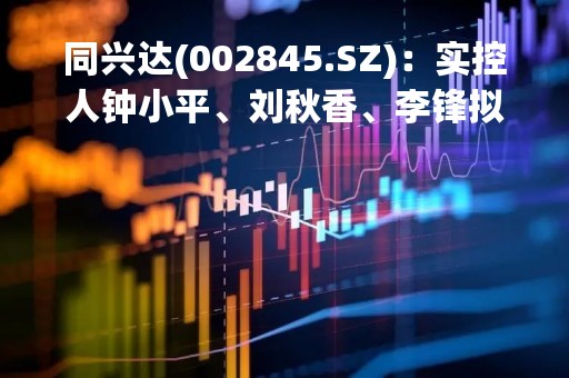 同兴达(002845.SZ)：实控人钟小平、刘秋香、李锋拟合计转让5.99%股份予刘青科