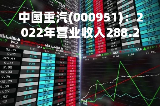 中国重汽(000951)：2022年营业收入288.22亿元，与上期同比减少48.62%
