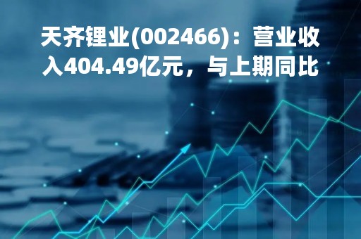 天齐锂业(002466)：营业收入404.49亿元，与上期同比增加427.82%