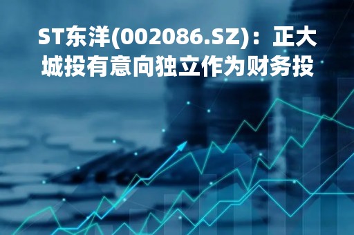 ST东洋(002086.SZ)：正大城投有意向独立作为财务投资人之一直接参与公司重整投资
