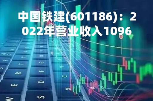 中国铁建(601186)：2022年营业收入10963.13亿元，与上期同比增加7.48%