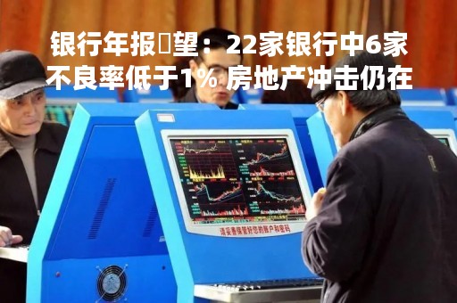 银行年报瞭望：22家银行中6家不良率低于1% 房地产冲击仍在