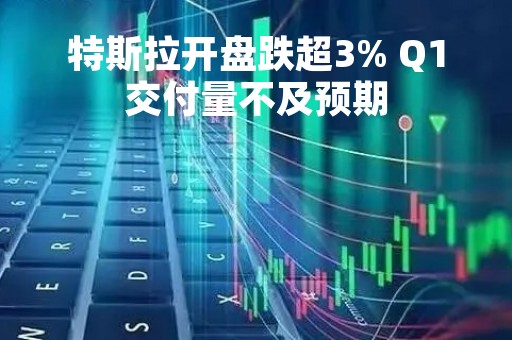 特斯拉开盘跌超3% Q1交付量不及预期