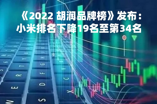 《2022 胡润品牌榜》发布：小米排名下降19名至第34名 品牌价值缩水54%
