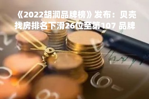 《2022胡润品牌榜》发布：贝壳找房排名下滑26位至第107 品牌价值缩水38%