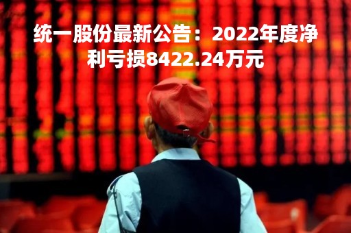 统一股份最新公告：2022年度净利亏损8422.24万元