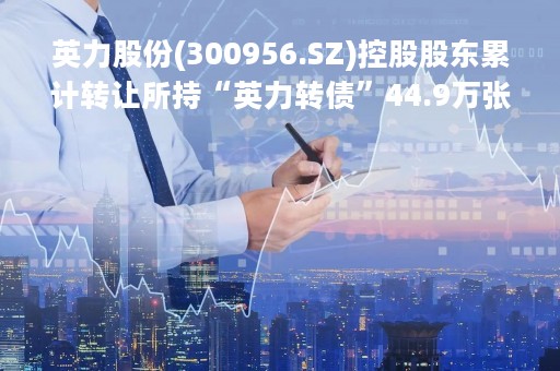 英力股份(300956.SZ)控股股东累计转让所持“英力转债”44.9万张