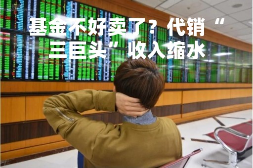 基金不好卖了？代销“三巨头”收入缩水