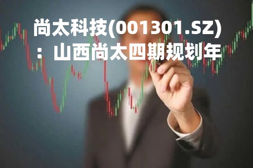 尚太科技(001301.SZ)：山西尚太四期规划年产能约30万吨、计划2023年第二季度开工建设